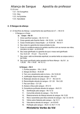 Aliança de Sangue

Apostila do professor

1.5. O Livro
1.5.1. Os Evangelhos
1.5.2. Atos
1.5.3. As Epístolas
1.5.4. Apocalipse

2. O Sangue da aliança
2.1. O Sacrifício da Aliança - cumprimento dos sacrifícios do A.T. – Hb 9.10
- O Sangue e o Corpo
a) Corpo – Hb 10
1. Único sacrifício humano – Hb 10.11-14
2. Corpo gerado pelo Espírito Santo – Hb 10.5-8 Lc 1.30-33
3. Corpo imortal após a ressurreição – Jo 19.34-35 Rm 8.11
4. Seu corpo é a garantia da nossa entrada no céu
5. Corpo é a evidência eterna do perfeito sacrifício com as marcas nas mãos,
nos pés e no lado – Jo 20.24-29
6. Seu corpo glorificado é a garantia de que o nosso será glorificado
1Co 15.51-57 Fl 3.21 1Ts 4.15-18
7. Seu corpo está na dimensão espiritual, os santos terão os corpos como o
de Cristo.
8. Seu corpo sacrificado pelos pecados da Nova Aliança – Ap 5.6 Jo
1.29,36 1Pe 1.19-20 Hb 10.1-3
b) Sangue – Hb 9
1. Purifica pecados – 1Pe 1.18-20
2. Sangue de Deus – At 20.28
3. Tem voz e atualmente está no trono – Hb 12.22-24
4. Justificação disponível pelo sangue – Rm 5.9
5. Redenção através do sangue – Ef 1.7 Rm 5.9-10
6. Reconciliação através do sangue – Cl 1.20 Rm 3.25
7. Paz com Deus – Cl 1.20
8. Acesso a Deus pelo sangue – Ef 2.13
9. Consciência purificada através do sangue – Hb 9.13
10.
Santificação pelo sangue – Hb 13.12
11.
Comunhão através do sangue – 1Co 10.16
12.
Relacionamento de Aliança através do sangue. Hb 13.20
13.
Reis e sacerdotes para Deus através do sangue – Ap 1.5; 5.9-10
14.
Vitória sobre Satanás pelo sangue – Ap 12.11
15.
Vida eterna através do sangue – Jo 6.53-63
16.
Perfeição pelo sangue – Hb 6.1-2; Hb 7.11-19

Ministério Verbo da Vid

22

 