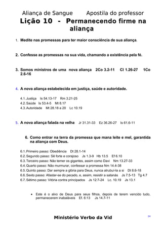 Aliança de Sangue

Apostila do professor

Lição 10 - P ermanecendo firme na
aliança
1. Medite nas promessas para ter maior consciência de sua aliança.

2. Confesse as promessas na sua vida, chamando a existência pela fé.

3. Somos ministros de uma nova aliança
2.6-16

2Co 3.2-11

Cl 1.26-27

1Co

4. A nova aliança estabelecida em justiça, saúde e autoridade.
4.1. Justiça Is 54.13-17 Rm 3.21-25
4.2. Saúde Is 53.4-5 Mt 8.17
4.3. Autoridade Mt 28.18 a 20 Lc 10.19

5. A nova aliança falada na velha

Jr 31.31-33

Ez 36.26-27

Is 61.6-11

6. Como entrar na terra da promessa que mana leite e mel, garantida
na aliança com Deus.
6.1. Primeiro passo: Obediência Dt 28.1-14
6.2. Segundo passo: Sê forte e corajoso Js 1.3-9 Hb 13.5 Ef 6.10
6.3. Terceiro passo: Não temer os gigantes, assim como Davi Nm 13.27-33
6.4. Quarto passo: Não murmurar, confessar a promessa Nm 14.4-38
6.5. Quinto passo: Dar sempre a glória para Deus, nunca atrubuí-la a si Dt 8.6-18
6.6. Sexto passo: Afastar-se do pecado, e, assim, resistir a satanás Js 7.5-13 Tg 4.7
6.7. Sétimo passo: Vitória contra principados Js 12:7-24 Lc. 10.19 Js 13.1

•

Este é o alvo de Deus para seus filhos, depois de terem vencido tudo,
permanecerem inabaláveis Ef. 6:13 Js 14.7-11

Ministério Verbo da Vid

24

 