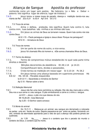 Aliança de Sangue

Apostila do professor

conhecida como um lugar sem pastos. No hebraico, Lo = Não e Debar =
palavra. Isto significa lugar de silencia, lugar de tristeza.)
7.4.2.
Jesus tomou a nossa roupa de pecado, doença e maldição dando-nos seu
manto de Rei 2Co 5.21 Is 53.4 Ap1.5-6 Gl 3.13
7.5. Troca de armas
7.5.1.
Arma = defesa, proteção, isto significa: Quem luta contra ti, luta
contra mim, tuas batalhas são minhas e as minhas são tuas.
7.5.2.
Em Jesus as armas de Deus se tornaram nossas. Quem luta contra nós luta
contra Deus.
At 9.1-15 – Paulo perseguia a Igreja e Jesus disse: Porque me persegues?
Ef 6.10 - Armadura de Deus
7.6. Troca de nomes
7.6.1.
Um ter parte do nome do outro, e vice-versa.
7.6.2.
Jesus foi chamado filho do homem e, nEle somos chamados filhos de Deus.
7.7. Termo da aliança
7.7.1.
Termo de compromisso mútuo estabelecido no qual cada parte tinha
direitos e deveres
Bênçãos decorrentes da obediência Dt 28.1-14 Jo 14.21
7.7.2.
Compartilhavam bens, dívidas e possessões.
7.7.3.
Cristo tornou-se maldição em nosso lugar Gl 3.13-14 Pv 26.2
7.7.4.
Em Jesus temos uma aliança baseada em superiores promessas Hb
8.6-12
Hb. 10:16 – Pecados esquecidos
Is 61.6-11 – Sacerdotes e ministros do Senhor
Ap 5.10 - Reinar sobre a terra
7.8. Refeição Memorial
7.8.1.
Jesus não fez uma mera cerimônia ou refeição. Ele não deu mero pão e vinho.
Deu-nos a sua carne e o seu sangue. O pão simbolizando a carne e o vinho o sangue.
Jo 6.51 – Jesus, o pão vivo que desceu do céu
Mt 16.26-29 - Ceia Memorial
Ap 3.20 – O Senhor ceará conosco
7.9. Morte do animal
7.9.1.
Gn 15.7-11 - Matava-se um animal, seu sangue era derramado e colocada
as partes uma em frente da outra. Depois passeava-se por entre as partes, formando um
oito, símbolo da eternidade apontando para o fato de que a aliança não poderia jamais ser
quebrada.
7.9.2.
Jo 1.29
Ap____ - Jesus é o cordeiro que tira o pecado do mundo o
cordeiro de Deus, o cordeiro que foi morto.

Ministério Verbo da Vid

3

 