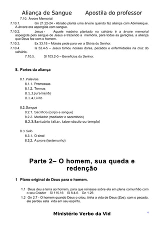 Aliança de Sangue

Apostila do professor

7.10. Árvore Memorial
7.10.1.
Gn 21.22-24 - Abraão planta uma árvore quando faz aliança com Abimeleque.
A árvore era aspergida com sangue.
7.10.2.
Jesus Aquele madeiro plantado no calvário é a árvore memorial
aspergida pelo sangue de Jesus e trazendo a memória, para todas as gerações, a aliança
que Deus fez com o homem.
7.10.3.
Ex 33.18 – Moisés pede para ver a Glória do Senhor.
7.10.4.
Is 53.4-5 – Jesus tomou nossas dores, pecados e enfermidades na cruz do
calvário.
7.10.5.
Sl 103.2-5 – Benefícios do Senhor.

8. Partes da aliança
8.1. Palavras
8.1.1. Promessas
8.1.2. Termos
8.1.3.Juramento
8.1.4.Livro
8.2. Sangue
8.2.1. Sacrifício (corpo e sangue)
8.2.2. Mediador (mediador e sacerdócio)
8.2.3.Santuário (altar, tabernáculo ou templo)
8.3. Selo
8.3.1. O sinal
8.3.2. A prova (testemunho)

Parte 2– O homem, sua queda e
redenção
1 Plano original de Deus para o homem.
1.1 Deus deu a terra ao homem, para que reinasse sobre ela em plena comunhão com
o seu Criador Sl 115.16 Sl 8.4-6 Gn 1.26
1.2 Gn 2.7 - O homem quando Deus o criou, tinha a vida de Deus (Zoe), com o pecado,
ele perdeu esta vida em seu espírito.

Ministério Verbo da Vid

4

 