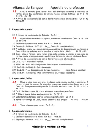 Aliança de Sangue

Apostila do professor

1.3

Criou o homem para reinar mas, este entregou a satanás a sua coroa de
honra e glória, deu a autoridade da terra na mão do inimigo de Deus Lc 4.1-6 Cl
2.14-15 Ap 1.18
1.4 A Árvore do conhecimento do bem e do mal representava o livre arbítrio Gn 3.1-12
1Tm 2.14

2 A queda do homem
2.1 O homem cai na tentação de Satanás

Gn 3.1- ___

2.2

O pecado de satanás foi o orgulho, querer ser semelhante a Deus Is 14.12-14
Ez 28.12-15
2.3 Estado de condenação e morte Rm 3.23 Rm 6.23
2.4 Separação de Deus Is 53.1-2 Jo ___ Deus não ouve pecadores
2.5 A maldição entrou no mundo como conseqüência da desobediência do homem a
Deus – Doença, pobreza, morte espiritual e morte física Gn 3.___ Dt 28.14-65
2.6 Deus criou o homem para reinar mas, este entregou a satanás a sua coroa de
honra e glória, entregando assim a autoridade da terra na mão do inimigo de Deus.
2.7 A Árvore do conhecimento do bem e do mal representa o livre arbítrio.
2.8 Gn 3.1-12 – A queda do homem.
2.9 1Tm 2.14 - Adão não foi enganado, desobedeceu voluntariamente.
2.10 Gn 3.13-19 - Maldição, fruto do pecado
2.11 Gn 2.15-17 - A desobediência levou o homem a
morte física e espiritual
2.12 Gn 5.3-5 - Adão gerou filhos semelhantes a ele, ou seja, pecadores.

3 A queda de Lúcifer

3.1

3.2
3.3
3.4
3.5

Deus o criou como um anjo. (a classe mais elevada destes – querubim). O
pecado original de satanás foi o orgulho, querer ser semelhante a Deus, ser o que
Deus não tinha predestinado para ele.Por isso foi expulso do céu Ez 28.12-15 Is
14.12-14
Gn 1.26 - Só o homem foi criado a imagem e semelhança de Deus
A Bíblia o chama diabo, a antiga serpente Ap 20.1-3
Satanás tem autoridade sobre a terra dada pelo homem Lc 4.1-6
Torna-se o inimgo de Deus, deseja destruir a sua criação
Jo 10.10
Jo 8.44
______

3.6

Tenta o homem para pecar

Gn 3.1-3

4 A queda do homem
4.1 O homem cai na tentação de Satanás Gn 3.1- ___
4.2 Estado de condenação e morte Rm 3.23 Rm 6.23
4.3 Separação de Deus Is 53.1-2 Jo ___ Deus não ouve pecadores

Ministério Verbo da Vid

5

 