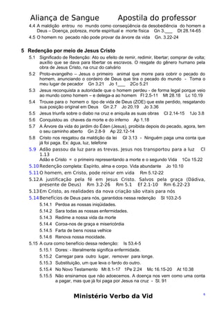 Aliança de Sangue

Apostila do professor

4.4 A maldição entrou no mundo como conseqüência da desobediência do homem a
Deus – Doença, pobreza, morte espiritual e morte física Gn 3.___ Dt 28.14-65
4.5 O homem no pecado não pode provar da árvore da vida Gn. 3.22-24

5 Redenção por meio de Jesus Cristo
5.1 Significado de Redenção: Ato ou efeito de remir, redimir, libertar; comprar de volta;
auxílio que se dava para libertar os escravos. O resgate do gênero humano pela
obra de Jesus Cristo, na cruz do calvário
5.2 Proto-evangelho – Jesus o primeiro animal que morre para cobrir o pecado do
homem, anunciando o cordeiro de Deus que tira o pecado do mundo - Toma o
meu lugar de pecador Gn 3.21 Jo 1___ 2Co 5.21
5.3 Jesus reconquista a autoridade que o homem perdeu - de forma legal porque veio
ao mundo como homem – e delega-a ao homem Fl 2.5-11 Mt 28.18 Lc 10.19
5.4 Trouxe para o homem o tipo de vida de Deus (ZOE) que este perdido, resgatando
sua posição original em Deus Gn 2.7 Jo 20.19 Jo 3.36
5.5 Jesus triunfa sobre o diabo na cruz e aniquila as suas obras Cl 2.14-15 1Jo 3.8
5.6 Conquistou as chaves da morte e do inferno Ap 1.18
5.7 A Árvore da vida do jardim do Éden (Jesus), proibida depois do pecado, agora, tem
o seu caminho aberto Gn 2.8-9 Ap 22.12-14
5.8 Cristo nos resgatou da maldição da lei Gl 3.13 - Ninguém paga uma conta que
já foi paga. Ex: água, luz, telefone
5.9 Adão passou da luz para as trevas. Jesus nos transportou para a luz Cl
1.13
Adão e Cristo = o primeiro representando a morte e o segundo Vida 1Co 15.22
5.10 Redenção completa: Espírito, alma e corpo. Vida abundante Jo 10.10
5.11 O homem, em Cristo, pode reinar em vida Rm 5.12-22
5.12 A justificação pela fé em Jesus Cristo. Salvos pela graça (Dádiva,
presente de Deus) Rm 3.2-26 Rm 5.1 Ef 2.1-10 Rm 6.22-23
5.13 Em Cristo, as realidades da nova criação são vitais para nós
5.14 Benefícios de Deus para nós, garantidos nessa redenção Sl 103.2-5
5.14.1 Perdoa as nossas iniqüidades.
5.14.2 Sara todas as nossas enfermidades.
5.14.3 Redime a nossa vida da morte
5.14.4 Coroa-nos de graça e misericórdia
5.14.5 Farta de bens nossa velhice
5.14.6 Renova nossa mocidade.
5.15 A cura como benefício dessa redenção: Is 53.4-5
5.15.1 Dores: - literalmente significa enfermidade.
5.15.2 Carregar para outro lugar, remover para longe.
5.15.3 Substituição, um que leva o fardo do outro.
5.15.4 No Novo Testamento Mt 8.1-17 1Pe 2.24 Mc 16.15-20 At 10.38
5.15.5 Não ensinamos que não adoecemos. A doença nos vem como uma conta
a pagar, mas que já foi paga por Jesus na cruz - Sl. 91

Ministério Verbo da Vid

6

 