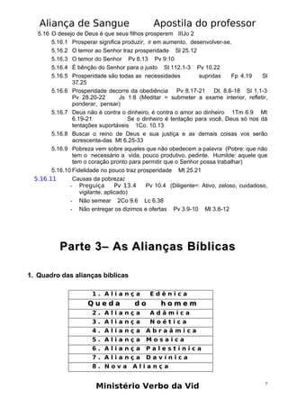 Aliança de Sangue

Apostila do professor

5.16 O desejo de Deus é que seus filhos prosperem IIIJo 2
5.16.1 Prosperar significa produzir, ir em aumento, desenvolver-se.
5.16.2 O temor ao Senhor traz prosperidade Sl 25.12
5.16.3 O temor do Senhor Pv 8.13 Pv 9:10
5.16.4 É bênção do Senhor para o justo Sl 112.1-3 Pv 10.22
5.16.5 Prosperidade são todas as necessidades
supridas
Fp 4.19
Sl
37.25
5.16.6 Prosperidade decorre da obediência Pv 8.17-21 Dt. 8.6-18 Sl 1.1-3
Pv 28.20-22
Js 1:8 (Meditar = submeter a exame interior, refletir,
ponderar, pensar)
5.16.7 Deus não é contra o dinheiro, é contra o amor ao dinheiro 1Tm 6.9 Mt
6.19-21
Se o dinheiro é tentação para você, Deus só nos dá
tentações suportáveis 1Co. 10.13
5.16.8 Buscai o reino de Deus e sua justiça e as demais coisas vos serão
acrescenta-das Mt 6.25-33
5.16.9 Pobreza vem sobre aqueles que não obedecem a palavra (Pobre: que não
tem o necessário a vida, pouco produtivo, pedinte. Humilde: aquele que
tem o coração pronto para permitir que o Senhor possa trabalhar)
5.16.10 Fidelidade no pouco traz prosperidade Mt 25.21
5.16.11
Causas da pobreza:
- Preguiça
Pv 13.4
Pv 10.4 (Diligente=: Ativo, zeloso, cuidadoso,
vigilante, aplicado)
- Não semear 2Co 9.6 Lc 6.38
- Não entregar os dizimos e ofertas Pv 3.9-10 Ml 3.8-12

Parte 3– As Alianças Bíblicas
1. Quadro das alianças bíblicas
1. Aliança

Queda

Edênica

do

homem

2. Aliança

Adâmica

3. Aliança

Noética

4. Aliança

Abraâmica

5. Aliança

Mosaica

6. Aliança

Palestínica

7. Aliança

Davínica

8. Nova

Aliança

Ministério Verbo da Vid

7

 