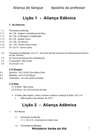 Aliança de Sangue

Apostila do professor

Lição 1 - Aliança Edênica
1. As Palavras

1.1.
1.1.1
1.1.2
1.1.3
1.1.4
1.1.5
1.1.6
1.2.
1.3.
1.4.
1.5.

2.1.
2.2.
2.3.

Promessas de Benção
Gn 1.26 - Imagem e semelhança de Deus
Gn 1.28 - Frutificação e multiplicação
Gn 1.28 - Sujeitar a terra
Gn 1.28 - Ter domínio
Gn. 1.29 - Comer ervas e frutas
Gn. 2.5-15 - Lavrar a terra
Promessas de Maldição Gn 2.17 – Se comer do fruto da árvore do conhecimento do bem e
do mal, morreria.
Os Termos da Aliança (Fé e Obediência)
O Juramento - Nâo consta
O Livro (Gn 1-2)

2. O Sangue
Sacrifício - Gn 2.18-25 (Tipo Adão e Eva)
Mediador - Gn 2.21-22 (Deus)
O Santuário - Gn 3.24 (Jardim do Éden)

3. O Selo
3.1. O Sinal – Não consta
3.2. A Prova - Gn 3.24 (A árvore da vida)
•

O diabo, pelo engano, incitou o homem a destruir a aliança do Éden Gn 3.1-6
•
Adão quebrou esta aliança. Os. 6.6-7

Lição 2 - Aliança Adâmica
1.

As Palavras
1.1.

Promessas de Benção
1.1.1- Gn 3.15 - A semente da mulher viria.

1.2.

Promessas de Maldição

Ministério Verbo da Vid

8

 