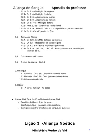 Aliança de Sangue
1.2.11.2.21.2.31.2.41.2.51.2.61.2.71.2.8-

Apostila do professor

Gn 3.14 - Maldição da serpente
Gn 3.14 - Maldição do diabo
Gn 3.16 - Julgamento da mulher
Gn 3.19 - Julgamento do homem
Gn 3.17-18 - Maldição da terra
Rm 8.20-22 - Maldiçao do Reino animal
Gn 3.19 Rm 6.23 Gn 2.17 - Julgamento do pecado na morte.
Gn 3.23-24 - Expulsão do Éden

1.3.

Termos da Aliança
1.3.1- Gn 3.20 - Eva Mãe de todos os viventes
1.3.2- Gn 3.21 - Recebendo as capas de pele
1.3.3- Gn 4.1; 3.15 - Eva é respondida por sua fé
1.3.4- Gn 4.1-4 Hb 11.4 1Jo 3.12 - Adão comunica aos seus filhos o
sacrifício de fé.

1.4.

O Juramento -Não consta

1.5.

O Livro da Aliança

Gn 3.4

2. O Sangue
2.1 Sacrifício - Gn 3.21 - Um animal inocente morre.
2.2 Mediador - Gn 3.21 - Deus (o sacerdócio de Adão)
2.3 O Santuário - Gn 3.24
3. O Selo
3.1- A prova - Gn 3.21 - As capas

•

Caim e Abel. Gn 4:2 a 10 – Ofertas de Caim e Abel
- Sacrifício de Caim - (fruto da terra).
Sacrifício de Abel - (sangue) - mais excelente
- Caim poderia entrar em aliança de sangue, se quisesse.

Lição 3 -Aliança Noética
Ministério Verbo da Vid

9

 