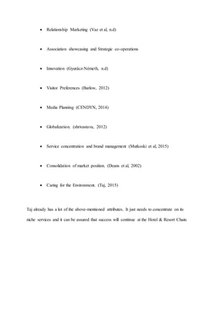  Relationship Marketing (Vaz et al, n.d)
 Association showcasing and Strategic co-operations
 Innovation (Gyurácz-Németh, n.d)
 Visitor Preferences (Barlow, 2012)
 Media Planning (CENDYN, 2014)
 Globalization. (shrivastava, 2012)
 Service concentration and brand management (Mutkoski et al, 2015)
 Consolidation of market position. (Deans et al, 2002)
 Caring for the Environment. (Taj, 2015)
Taj already has a lot of the above-mentioned attributes. It just needs to concentrate on its
niche services and it can be assured that success will continue at the Hotel & Resort Chain.
 