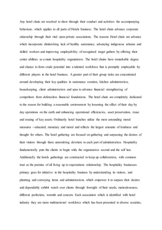 Any hotel chain are resolved to show through their conduct and activities the accompanying
behaviour, which applies to all parts of Hotels business: The hotel chain advance corporate
citizenship through their vital open private associations. The reasons Hotel chain are advance
which incorporate diminishing lack of healthy sustenance, advancing indigenous artisans and
skilled workers and improving employability of recognized target gathers by offering their
center abilities as a main hospitality organization. The hotel chains have remarkable degree
and chance to form crude potential into a talented workforce that is promptly employable by
different players in the hotel business. A greater part of their group tasks are concentrated
around developing their key qualities in sustenance creation, kitchen administration,
housekeeping, client administration and spas to advance financial strengthening of
competitors from defenceless financial foundations. The hotel chain are completely dedicated
to the reason for building a reasonable environment by lessening the effect of their day by
day operations on the earth and enhancing operational efficiencies, asset preservation, reuse
and reusing of key assets. Ordinarily hotel bunches utilize the most astounding moral
measures - educated, monetary and moral and reflects the largest amounts of kindness and
thought for others. The hotel gathering are focused on gathering and surpassing the desires of
their visitors through there unremitting devotion to each part of administration. Hospitality
fundamentally puts the clients to begin with, the organization second and the self last.
Additionally the hotels gatherings are constructed to keep up collaboration, with common
trust as the premise of all living up to expectations relationship. The hospitality businesses
primary goes for initiative in the hospitality business by understanding its visitors, and
planning and conveying items and administrations which empower it to surpass their desires
and dependably exhibit watch over clients through foresight of their needs, meticulousness,
different perfection, warmth and concern. Each association which is identified with hotel
industry they are more multinational workforce which has been presented to diverse societies,
 