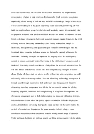 issues and circumstances and can utilize its encounters to enhance the neighbourhood
representatives whether in India or abroad. Fundamentally hotel, responsive associations
empowering choice making at each one level and which acknowledge change an association
which is aware of its part in the group, supporting social needs and guaranteeing job from
inside the neighbourhood group. In today's focused hospitality market it is particularly vital
for properties to expand their piece of the overall industry and benefit. No business can bear
to rest on its trees, yet numerous hotels and restaurant managers neglect to perceive the profit
of having a decent showcasing methodology plan. Having an incredible thought is
insufficient, deals publicizing and special and open connection methodologies must be
formalized into a promoting technique arrange yet that can be imparted all through the
association. Promoting Strategies are important if a property would like to adequately
contend in today's commercial center. Showcasing is the establishment whereupon deals is
fabricated. Advertising searches out interest, distinguishes the items and administrations that
will fulfil interest and afterward utilizes vital deals and publicizing strategies to achieve
clients. On the off chance that you attempt to offer without first using advertising, we could
undoubtedly offer to the wrong markets. Since the advertising methodology arrangement is
focused around through examination deals endeavours may be squandered. Since the
showcasing procedure arrangement is an aide for the two essential method for offering
hospitality properties, immediate deals and promoting, it is important to comprehend the
showcasing arrangements part in deals before digging into deals and publicizing strategies.
Powers directors to think ahead and greatly improve the situation utilization of property
assets Administrations showcasing like Quality, value and pace will be future mantras for
survival of organizations. Considering the issues pervasive in hotel industry, every
stakeholder needs to have clear concentrate on issues relating to their range of operation.
Center and media facilitator are embrace general and fitting correspondence with the clients.
 