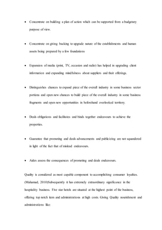  Concentrate on building a plan of action which can be supported from a budgetary
purpose of view.
 Concentrate on giving backing to upgrade nature of the establishments and human
assets being prepared by a few foundations
 Expansion of media (print, TV, occasion and radio) has helped in upgrading client
information and expanding mindfulness about suppliers and their offerings.
 Distinguishes chances to expand piece of the overall industry in some business sector
portions and open new chances to build piece of the overall industry in some business
fragments and open new opportunities in beforehand overlooked territory.
 Deals obligations and facilitates and binds together endeavours to achieve the
properties.
 Guarantee that promoting and deals advancements and publicizing are not squandered
in light of the fact that of mislead endeavours.
 Aides assess the consequences of promoting and deals endeavours.
Quality is considered as most capable component to accomplishing consumer loyalties.
(Mahamad, 2010)Subsequently it has extremely extraordinary significance in the
hospitality business. Five star hotels are situated at the highest point of the business,
offering top notch item and administrations at high costs. Giving Quality nourishment and
administrations like:
 