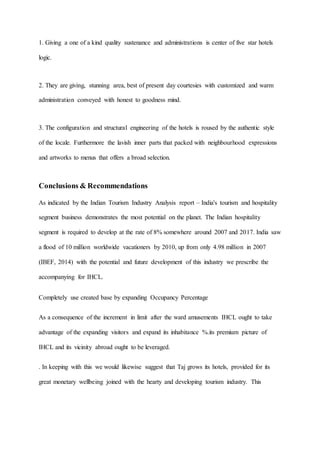 1. Giving a one of a kind quality sustenance and administrations is center of five star hotels
logic.
2. They are giving, stunning area, best of present day courtesies with customized and warm
administration conveyed with honest to goodness mind.
3. The configuration and structural engineering of the hotels is roused by the authentic style
of the locale. Furthermore the lavish inner parts that packed with neighbourhood expressions
and artworks to menus that offers a broad selection.
Conclusions & Recommendations
As indicated by the Indian Tourism Industry Analysis report – India's tourism and hospitality
segment business demonstrates the most potential on the planet. The Indian hospitality
segment is required to develop at the rate of 8% somewhere around 2007 and 2017. India saw
a flood of 10 million worldwide vacationers by 2010, up from only 4.98 million in 2007
(IBEF, 2014) with the potential and future development of this industry we prescribe the
accompanying for IHCL.
Completely use created base by expanding Occupancy Percentage
As a consequence of the increment in limit after the ward amusements IHCL ought to take
advantage of the expanding visitors and expand its inhabitance %.its premium picture of
IHCL and its vicinity abroad ought to be leveraged.
. In keeping with this we would likewise suggest that Taj grows its hotels, provided for its
great monetary wellbeing joined with the hearty and developing tourism industry. This
 