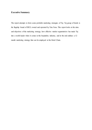 Executive Summary
The report attempts to form some probable marketing strategies of Taj. Taj group of hotels is
the flagship brand of IHCL owned and operated by Tata Sons. This report looks at the aims
and objectives of the marketing strategy, how effective market segmentation has made Taj
into a world leader when it comes to the hospitality industry, and in the end outlines a 12
month marketing strategy that can be employed at the Hotel Chain.
 