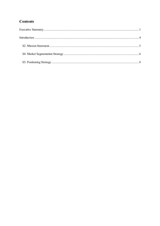 Contents
Executive Summary...................................................................................................................... 1
Introduction .................................................................................................................................4
S2. Mission Statement............................................................................................................... 5
S4. Market Segmentation Strategy ............................................................................................. 6
S5. Positioning Strategy ............................................................................................................ 8
 