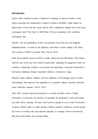 Introduction
System: IHCL extended its frame of reference by widening its universal business sector
achieve and going into administration contracts in Mexico and British Virgin Islands for
improvement of top of the line Luxury Resorts. IHCL additionally obtained New York based
extravagance hotel "The Pierre" in 2005 (Paul, 2013) as a component of its worldwide
development plan.
Structure: The real stakeholders in IHCL are promoters (Tata Sons Ltd.) and budgetary
foundations/banks. As needs be, the significant main thrust in choice making is Mr. Ratan
Tata, executive of IHCL's governing body. (Taj (a), 2014)
Staff: The recruitment process at IHCL is totally embraced by the HR division. HR activities
amid the most recent year were centered around further upgrading the engagement inside the
workforce, maintaining workforce cost & profit and empowering a responsive framework to
the business challenges through streamlined utilization of innovation stages.
Imparted Values: Business brilliance has been implanted in Tata through courses of action
and techniques that empower Tata organizations to constantly enhance operations and attain
to the world-class marquee. (TATA, 2013)
Style: IHCL accepts Corporate Governance is a constant adventure to give a friendly
environment to orchestrate the objectives of expanding the stakeholders' worth and keeping
up a client driven centering. The inner review process, through its one of a kind 'Taj Positive
Assurance Model', which is a target strategy of giving a positive certification focused around
the reviews of working units and corporate capacities, is a meeting of Process Framework,
Risk and Control Matrix and a Scoring Matrix.
 