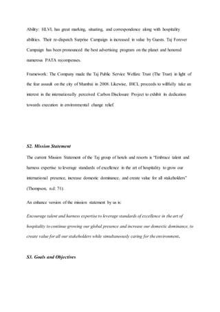 Ability: HLVL has great marking, situating, and correspondence along with hospitality
abilities. Their re-dispatch Surprise Campaign is increased in value by Guests. Taj Forever
Campaign has been pronounced the best advertising program on the planet and honored
numerous PATA recompenses.
Framework: The Company made the Taj Public Service Welfare Trust (The Trust) in light of
the fear assault on the city of Mumbai in 2008. Likewise, IHCL proceeds to willfully take an
interest in the internationally perceived Carbon Disclosure Project to exhibit its dedication
towards execution in environmental change relief.
S2. Mission Statement
The current Mission Statement of the Taj group of hotels and resorts is “Embrace talent and
harness expertise to leverage standards of excellence in the art of hospitality to grow our
international presence, increase domestic dominance, and create value for all stakeholders”
(Thompson, n.d: 71).
An enhance version of the mission statement by us is:
Encourage talent and harness expertise to leverage standards of excellence in the art of
hospitality to continue growing our global presence and increase our domestic dominance, to
create value for all our stakeholders while simultaneously caring for the environment.
S3. Goals and Objectives
 