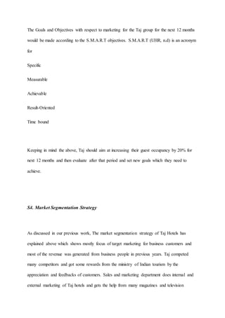 The Goals and Objectives with respect to marketing for the Taj group for the next 12 months
would be made according to the S.M.A.R.T objectives. S.M.A.R.T (UHR, n.d) is an acronym
for
Specific
Measurable
Achievable
Result-Oriented
Time bound
Keeping in mind the above, Taj should aim at increasing their guest occupancy by 20% for
next 12 months and then evaluate after that period and set new goals which they need to
achieve.
S4. Market Segmentation Strategy
As discussed in our previous work, The market segmentation strategy of Taj Hotels has
explained above which shows mostly focus of target marketing for business customers and
most of the revenue was generated from business people in previous years. Taj competed
many competitors and got some rewards from the ministry of Indian tourism by the
appreciation and feedbacks of customers. Sales and marketing department does internal and
external marketing of Taj hotels and gets the help from many magazines and television
 