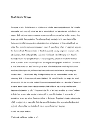 S5. Positioning Strategy
To expand income, the business sector pioneers need to utilize showcasing procedures. The emulating
examination gives proposals on the best way to use and place it into operation new methodologies to
support deals and top to bottom promoting arrangement utilizing essential and auxiliary sources from
inside and outside the organization. These five star hotels are situated at the highest point of the
business sector, offering superb item and administrations at high costs. In the event that hotels can
utilize these promoting methods or strategies, it may well see a change in light of a legitimate concern
for clients in hotels. More contribution of the clients currently creating can prompt increment verbal
advancement, which can be upheld by educational commercial, without bringing down the costs,
these adjustments may prompt build deals, which consequently gotten to be benefit for the hotels
bunch in Mumbai. Hotels recorded specialists need to go to a few propelled instructional classes to a
la mode with another era. They offer the quality item furthermore benefits. What organization has
needed to do throughout the year however was to concrete its connection to its unwavering and
devoted clients? To include then being developed of new item and administrations is a vital part
expanding deals. In the event that clients feel included, this may additionally give supportive verbal
advancement. It is not important to situated up centring amasses however the client mind offices need
to stay in normal contact to any client to guarantee their fulfilment and to get new and inventive
thoughts and proposals. In today's circumstance the idea of procedure is utilized as a part of business
to depict how an association is going to accomplish its generaldestinations. A large portion of
associations have a few options for accomplishing its destination. Procedure is concern with choosing
which an option is to be received to finish the general destinations of the association. Fundamentally
system is a far reaching long haul plan. It tries to answer four primary inquiries.
What is our current position?
What would we like our position to be?
 