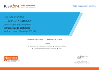 This is to certify that
has successfully completed
Introduction to Soft Skills
online course offered by TCS iON
_____________________
Head - Learning,
iON Digital Learning Hub
CERTIFIED
Digital Learning Hub
Learn, Share, Collaborate
Cert. ID.:
Dated:
S :
Topics:
Objectives Acquiring Soft SkillsImportance of Soft Skills
Difference between Hard and Soft Skills Quiz
KUSHAGRA SHUKLA
16 Jun 2020 29 Jun 2020
66790-8524953-1016
29 Jun 2020
 
