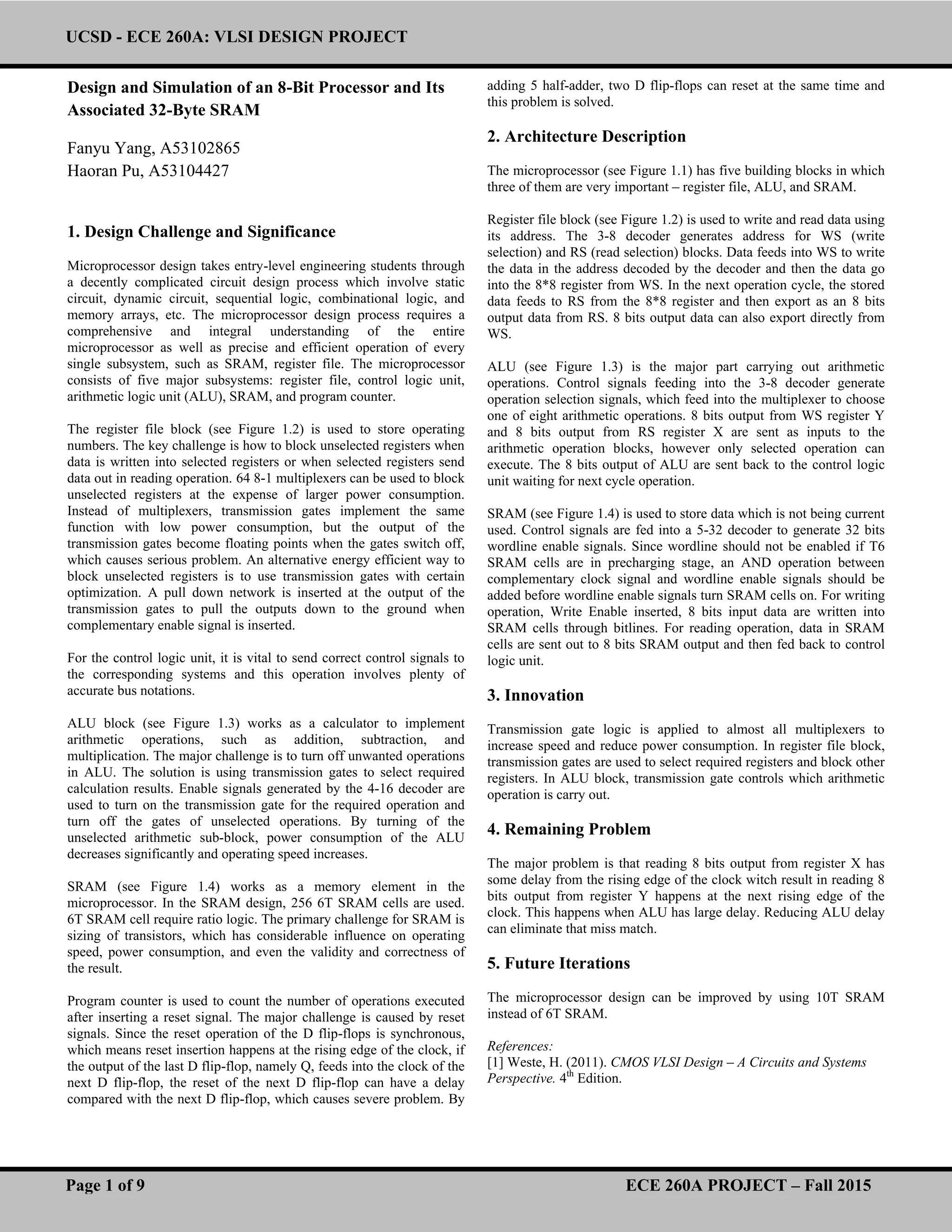 UCSD - ECE 260A: VLSI DESIGN PROJECT
Page 1 of 9 ECE 260A PROJECT – Fall 2015
Design and Simulation of an 8-Bit Processor and Its
Associated 32-Byte SRAM
Fanyu Yang, A53102865
Haoran Pu, A53104427
1. Design Challenge and Significance
Microprocessor design takes entry-level engineering students through
a decently complicated circuit design process which involve static
circuit, dynamic circuit, sequential logic, combinational logic, and
memory arrays, etc. The microprocessor design process requires a
comprehensive and integral understanding of the entire
microprocessor as well as precise and efficient operation of every
single subsystem, such as SRAM, register file. The microprocessor
consists of five major subsystems: register file, control logic unit,
arithmetic logic unit (ALU), SRAM, and program counter.
The register file block (see Figure 1.2) is used to store operating
numbers. The key challenge is how to block unselected registers when
data is written into selected registers or when selected registers send
data out in reading operation. 64 8-1 multiplexers can be used to block
unselected registers at the expense of larger power consumption.
Instead of multiplexers, transmission gates implement the same
function with low power consumption, but the output of the
transmission gates become floating points when the gates switch off,
which causes serious problem. An alternative energy efficient way to
block unselected registers is to use transmission gates with certain
optimization. A pull down network is inserted at the output of the
transmission gates to pull the outputs down to the ground when
complementary enable signal is inserted.
For the control logic unit, it is vital to send correct control signals to
the corresponding systems and this operation involves plenty of
accurate bus notations.
ALU block (see Figure 1.3) works as a calculator to implement
arithmetic operations, such as addition, subtraction, and
multiplication. The major challenge is to turn off unwanted operations
in ALU. The solution is using transmission gates to select required
calculation results. Enable signals generated by the 4-16 decoder are
used to turn on the transmission gate for the required operation and
turn off the gates of unselected operations. By turning of the
unselected arithmetic sub-block, power consumption of the ALU
decreases significantly and operating speed increases.
SRAM (see Figure 1.4) works as a memory element in the
microprocessor. In the SRAM design, 256 6T SRAM cells are used.
6T SRAM cell require ratio logic. The primary challenge for SRAM is
sizing of transistors, which has considerable influence on operating
speed, power consumption, and even the validity and correctness of
the result.
Program counter is used to count the number of operations executed
after inserting a reset signal. The major challenge is caused by reset
signals. Since the reset operation of the D flip-flops is synchronous,
which means reset insertion happens at the rising edge of the clock, if
the output of the last D flip-flop, namely Q, feeds into the clock of the
next D flip-flop, the reset of the next D flip-flop can have a delay
compared with the next D flip-flop, which causes severe problem. By
adding 5 half-adder, two D flip-flops can reset at the same time and
this problem is solved.
2. Architecture Description
The microprocessor (see Figure 1.1) has five building blocks in which
three of them are very important – register file, ALU, and SRAM.
Register file block (see Figure 1.2) is used to write and read data using
its address. The 3-8 decoder generates address for WS (write
selection) and RS (read selection) blocks. Data feeds into WS to write
the data in the address decoded by the decoder and then the data go
into the 8*8 register from WS. In the next operation cycle, the stored
data feeds to RS from the 8*8 register and then export as an 8 bits
output data from RS. 8 bits output data can also export directly from
WS.
ALU (see Figure 1.3) is the major part carrying out arithmetic
operations. Control signals feeding into the 3-8 decoder generate
operation selection signals, which feed into the multiplexer to choose
one of eight arithmetic operations. 8 bits output from WS register Y
and 8 bits output from RS register X are sent as inputs to the
arithmetic operation blocks, however only selected operation can
execute. The 8 bits output of ALU are sent back to the control logic
unit waiting for next cycle operation.
SRAM (see Figure 1.4) is used to store data which is not being current
used. Control signals are fed into a 5-32 decoder to generate 32 bits
wordline enable signals. Since wordline should not be enabled if T6
SRAM cells are in precharging stage, an AND operation between
complementary clock signal and wordline enable signals should be
added before wordline enable signals turn SRAM cells on. For writing
operation, Write Enable inserted, 8 bits input data are written into
SRAM cells through bitlines. For reading operation, data in SRAM
cells are sent out to 8 bits SRAM output and then fed back to control
logic unit.
3. Innovation
Transmission gate logic is applied to almost all multiplexers to
increase speed and reduce power consumption. In register file block,
transmission gates are used to select required registers and block other
registers. In ALU block, transmission gate controls which arithmetic
operation is carry out.
4. Remaining Problem
The major problem is that reading 8 bits output from register X has
some delay from the rising edge of the clock witch result in reading 8
bits output from register Y happens at the next rising edge of the
clock. This happens when ALU has large delay. Reducing ALU delay
can eliminate that miss match.
5. Future Iterations
The microprocessor design can be improved by using 10T SRAM
instead of 6T SRAM.
References:
[1] Weste, H. (2011). CMOS VLSI Design – A Circuits and Systems
Perspective. 4th
Edition.
 