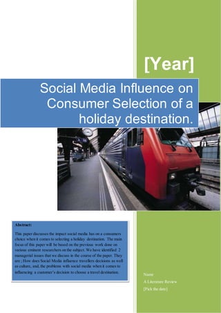 [Year]
Name
A Literature Review
[Pick the date]
Social Media Influence on
Consumer Selection of a
holiday destination.
Abstract:
This paper discusses the impact social media has on a consumers
choice when it comes to selecting a holiday destination. The main
focus of this paper will be based on the previous work done on
various eminent researchers on the subject. We have identified 2
managerial issues that we discuss in the course of the paper. They
are ; How does Social Media influence travellers decisions as well
as culture, and, the problems with social media when it comes to
influencing a customer’s decision to choose a travel destination.
 