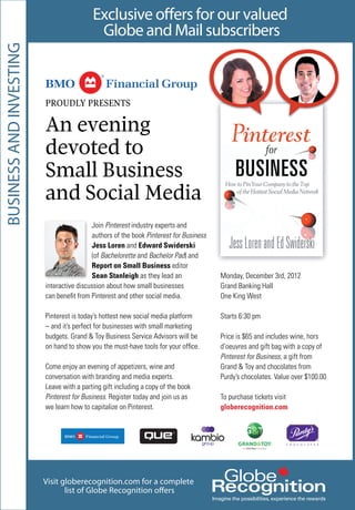 Visit globerecognition.com for a complete
list of Globe Recognition offers
Exclusive offers for our valued
Globe and Mail subscribers
BUSINESSANDINVESTING
Join Pinterest industry experts and
authors of the book Pinterest for Business
Jess Loren and Edward Swiderski
(of Bachelorette and Bachelor Pad) and
Report on Small Business editor
Sean Stanleigh as they lead an
interactive discussion about how small businesses
can beneﬁt from Pinterest and other social media.
Pinterest is today’s hottest new social media platform
– and it’s perfect for businesses with small marketing
budgets. Grand & Toy Business Service Advisors will be
on hand to show you the must-have tools for your ofﬁce.
Come enjoy an evening of appetizers, wine and
conversation with branding and media experts.
Leave with a parting gift including a copy of the book
Pinterest for Business. Register today and join us as
we learn how to capitalize on Pinterest.
Monday, December 3rd, 2012
Grand Banking Hall
One King West
Starts 6:30 pm
Price is $65 and includes wine, hors
d’oeuvres and gift bag with a copy of
Pinterest for Business, a gift from
Grand & Toy and chocolates from
Purdy’s chocolates. Value over $100.00
To purchase tickets visit
globerecognition.com
PROUDLY PRESENTS
An evening
devoted to
Small Business
and Social Media
 