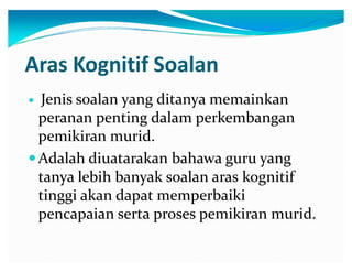 Aras Kognitif Soalan
Jenis soalan yang ditanya memainkan
peranan penting dalam perkembangan
pemikiran murid.
y Adalah diuatarakan bahawa guru yang
tanya lebih banyak soalan aras kognitif
tinggi akan dapat memperbaiki
pencapaian serta proses pemikiran murid.
y

 