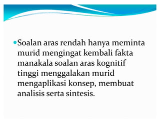 ySoalan aras rendah hanya meminta

murid mengingat kembali fakta
manakala soalan aras kognitif
tinggi menggalakan murid
mengaplikasi konsep, membuat
analisis serta sintesis.

 