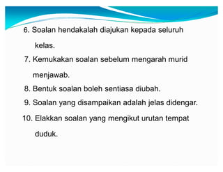 6. Soalan hendakalah diajukan kepada seluruh

kelas.
7. Kemukakan soalan sebelum mengarah murid
menjawab.
8. Bentuk soalan boleh sentiasa diubah.
9. Soalan yang disampaikan adalah jelas didengar.
10. Elakkan soalan yang mengikut urutan tempat
duduk.

 