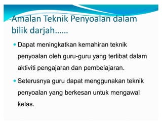 Amalan Teknik Penyoalan dalam
bilik darjah͙͙
y Dapat meningkatkan kemahiran teknik

penyoalan oleh guru-guru yang terlibat dalam
aktiviti pengajaran dan pembelajaran.
y Seterusnya guru dapat menggunakan teknik

penyoalan yang berkesan untuk mengawal
kelas.

 