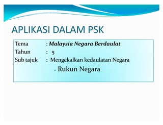 APLIKASI DALAM PSK
Tema
Tahun
Sub tajuk

: Malaysia Negara Berdaulat
: 5
: Mengekalkan kedaulatan Negara


Rukun Negara

 