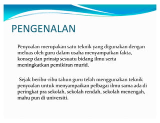 PENGENALAN
Penyoalan merupakan satu teknik yang digunakan dengan
meluas oleh guru dalam usaha menyampaikan fakta,
konsep dan prinsip sesuatu bidang ilmu serta
meningkatkan pemikiran murid.
Sejak beribu-ribu tahun guru telah menggunakan teknik
penyoalan untuk menyampaikan pelbagai ilmu sama ada di
peringkat pra sekolah, sekolah rendah, sekolah menengah,
mahu pun di universiti.

 