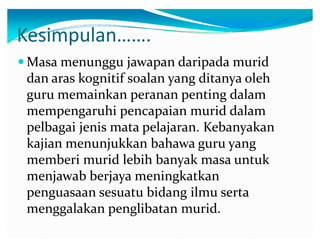 Kesimpulan͙͙.
y Masa menunggu jawapan daripada murid

dan aras kognitif soalan yang ditanya oleh
guru memainkan peranan penting dalam
mempengaruhi pencapaian murid dalam
pelbagai jenis mata pelajaran. Kebanyakan
kajian menunjukkan bahawa guru yang
memberi murid lebih banyak masa untuk
menjawab berjaya meningkatkan
penguasaan sesuatu bidang ilmu serta
menggalakan penglibatan murid.

 