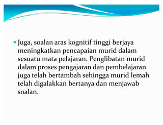 y Juga, soalan aras kognitif tinggi berjaya

meningkatkan pencapaian murid dalam
sesuatu mata pelajaran. Penglibatan murid
dalam proses pengajaran dan pembelajaran
juga telah bertambah sehingga murid lemah
telah digalakkan bertanya dan menjawab
soalan.

 
