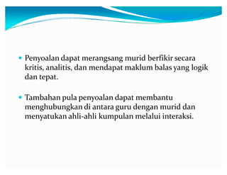 y Penyoalan dapat merangsang murid berfikir secara

kritis, analitis, dan mendapat maklum balas yang logik
dan tepat.
y Tambahan pula penyoalan dapat membantu

menghubungkan di antara guru dengan murid dan
menyatukan ahli-ahli kumpulan melalui interaksi.

 