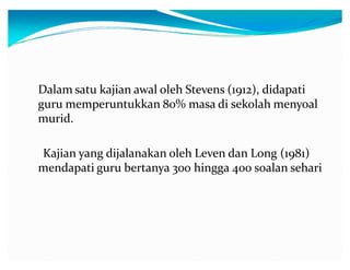 Dalam satu kajian awal oleh Stevens (1912), didapati
guru memperuntukkan 80% masa di sekolah menyoal
murid.
Kajian yang dijalanakan oleh Leven dan Long (1981)
mendapati guru bertanya 300 hingga 400 soalan sehari

 