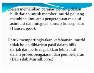 Soalan memainkan peranan penting dalam
bilik darjah untuk memberi murid peluang
membina ilmu atau pengetahuan melalui
asimilasi dan integrasi konsep-konsep baru
(Hauser, 1990).
Untuk mempertingkatkan kefahaman, murid
tidak boleh dibiarkan pasif dalam bilik
darjah dan perlu digalakkan lebih aktif
dalam proses pengajaran dan pembelajaran
(Davis dab Murrell, 1994)

 