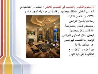 2
-
‫الداخلي‬ ‫التصميم‬ ‫في‬ ‫والتناسب‬ ‫المقياس‬ ‫مفهوم‬
:
‫ف‬ ‫التناسب‬ ‫و‬ ‫المقياس‬
‫ي‬
‫ببعضهما‬ ‫متعلقان‬ ‫الداخلي‬ ‫التصميم‬
,
‫عناصر‬ ‫لحجم‬ ‫دالله‬ ‫هو‬ ‫فالمقياس‬
‫التأثيث‬ ‫عناصر‬ ‫او‬ ‫االثاث‬
‫الفراغي‬ ‫بالحيز‬ ‫وعالقتها‬
ً‫ا‬‫وخصوص‬ ‫المكان‬ ‫وبمستخدم‬
‫ببعضها‬ ‫تتعلق‬ ‫كانت‬ ‫اذا‬
‫الفراغي‬ ‫المحتوى‬ ‫داخل‬ ‫البعض‬
‫الواحد‬
.
‫تعبير‬ ‫فهو‬ ‫التناسب‬ ‫أما‬
‫مقارنة‬ ‫عالقت‬ ‫عن‬
‫مع‬ ‫االجزاء‬ ‫أو‬ ‫الجزء‬ ‫بين‬
‫كلها‬ ‫الفراغية‬ ‫المنظومة‬
.
 