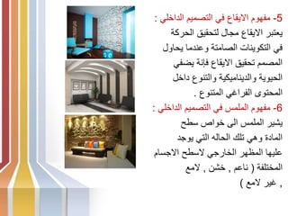 5
-
‫الداخلي‬ ‫التصميم‬ ‫في‬ ‫االيقاع‬ ‫مفهوم‬
:
‫الحركة‬ ‫لتحقيق‬ ‫مجال‬ ‫االيقاع‬ ‫يعتبر‬
‫يحاول‬ ‫وعندما‬ ‫الصامتة‬ ‫التكوينات‬ ‫في‬
‫يضفي‬ ‫فإنة‬ ‫االيقاع‬ ‫تحقيق‬ ‫المصمم‬
‫داخل‬ ‫والتنوع‬ ‫والديناميكية‬ ‫الحيوية‬
‫المتنوع‬ ‫الفراغي‬ ‫المحتوى‬
.
6
-
‫الداخلي‬ ‫التصميم‬ ‫في‬ ‫الملمس‬ ‫مفهوم‬
:
‫سطح‬ ‫خواص‬ ‫الى‬ ‫الملمس‬ ‫يشير‬
‫يوجد‬ ‫التي‬ ‫الحاله‬ ‫تلك‬ ‫وهي‬ ‫المادة‬
‫االجسام‬ ‫السطح‬ ‫الخارجي‬ ‫المظهر‬ ‫عليها‬
‫المختلفة‬
(
‫ناعم‬
,
‫خشن‬
,
‫المع‬
,
‫المع‬ ‫غير‬
)
 