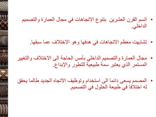 •
‫والت‬ ‫العمارة‬ ‫مجال‬ ‫في‬ ‫االتجاهات‬ ‫بتنوع‬ ‫العشرين‬ ‫القرن‬ ‫اتسم‬
‫صميم‬
‫الداخلي‬
.
•
‫سبقها‬ ‫عما‬ ‫االختالف‬ ‫وهو‬ ‫هدفها‬ ‫في‬ ‫االتجاهات‬ ‫معظم‬ ‫تشابهت‬
.
•
‫والت‬ ‫االختالف‬ ‫الى‬ ‫الحاجة‬ ‫بأمس‬ ‫الداخلي‬ ‫والتصميم‬ ‫العمارة‬ ‫مجال‬
‫غيير‬
‫واإلبداع‬ ‫للتطور‬ ‫طبيعية‬ ‫سمة‬ ‫يعتبر‬ ‫الذي‬ ‫المستمر‬
.
•
‫طالما‬ ‫الجديد‬ ‫االتجاه‬ ‫وتوظيف‬ ‫استخدام‬ ‫الى‬ ‫دائما‬ ‫يسعى‬ ‫المصمم‬
‫يحقق‬
‫التصميم‬ ‫في‬ ‫الحلول‬ ‫طبيعة‬ ‫في‬ ‫اختالفا‬ ‫له‬
.
 