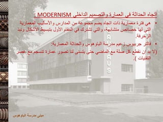 ‫الداخلي‬ ‫والتصميم‬ ‫العمارة‬ ‫في‬ ‫الحداثة‬ ‫اتجاه‬
MODERNISM
:
•
‫المعمارية‬ ‫واألساليب‬ ‫المدارس‬ ‫من‬ ‫مجموعة‬ ‫يضم‬ ‫اتجاه‬ ‫ذات‬ ‫معمارية‬ ‫فترة‬ ‫هي‬
‫ا‬ ‫بتبسيط‬ ‫األول‬ ‫المقام‬ ‫في‬ ‫تشترك‬ ‫والتي‬ ،‫متشابهة‬ ‫خصائص‬ ‫لها‬ ‫التي‬
‫ونبذ‬ ‫ألشكال‬
‫الزخرفة‬
.
•
‫فالتر‬
‫جربيوس‬
‫مدرسة‬ ‫زعيم‬
‫الباوهوس‬
‫والحداثة‬
‫المعمارية‬
:
(
‫م‬ ‫تنسجم‬ ‫عمارة‬ ‫تصور‬ ‫لنا‬ ‫يتسنى‬ ‫حتى‬ ‫الماضي‬ ‫مع‬ ‫صلة‬ ‫كل‬ ‫نقطع‬ ‫ان‬ ‫بد‬ ‫ال‬
‫عصر‬ ‫ع‬
‫التقنيات‬
.)
‫مدرسة‬ ‫مبنى‬
‫الباوهوس‬
 