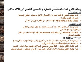 ‫ثالث‬ ‫الى‬ ‫الداخلي‬ ‫والتصميم‬ ‫العمارة‬ ‫في‬ ‫الحداثة‬ ‫اتجاه‬ ‫نتاج‬ ‫يصنف‬
‫مداخل‬
:
‫التوجه‬
‫التجريدي‬
:
•
‫البساطة‬ ‫تحقيق‬ ‫بهدف‬ ‫والزخارف‬ ‫التفاصيل‬ ‫عن‬ ‫بعيدا‬ ‫الوظيفة‬ ‫لتحقيق‬ ‫يهدف‬ ‫توجه‬
.
•
‫بالتكرار‬ ‫التوجه‬ ‫هذا‬ ‫اتسم‬
.
•
MINIMAL ART,DE STYLE
‫التجريدي‬ ‫الفكر‬ ‫عن‬ ‫تعبر‬ ‫اتجاهات‬
‫الحداثي‬
‫التوجه‬
‫التشكيلي‬
:
•
‫الفكري‬ ‫التواصل‬ ‫خالل‬ ‫من‬ ‫والفنان‬ ‫المصمم‬ ‫ذاتية‬ ‫عن‬ ‫التعبير‬ ‫على‬ ‫يعتمد‬ ‫توجه‬
‫االنساني‬ ‫والنتاج‬ ‫الطبيعة‬ ‫مع‬
.
•
ART NOUVEAU, ART DECO, ORGANIC DESIGN
‫الفكر‬ ‫عن‬ ‫تعبر‬ ‫اتجاهات‬
‫التشكيلي‬
‫الحداثي‬
.
‫التقني‬ ‫التوجه‬
:
HI TECH
•
‫واضح‬ ‫بشكل‬ ‫اظهارها‬ ‫ومحاولة‬ ‫التكنولوجية‬ ‫للعناصر‬ ‫االنشائية‬ ‫التشكيالت‬ ‫على‬ ‫يعتمد‬ ‫توجه‬
•
‫فيها‬ ‫المغالى‬ ‫والزخارف‬ ‫الكالسيكية‬ ‫عن‬ ‫ابتعد‬ ‫توجه‬
•
‫والتشييد‬ ‫البناء‬ ‫مجال‬ ‫وخاصة‬ ‫المجاالت‬ ‫جميع‬ ‫في‬ ‫التكنولوجي‬ ‫بالتطور‬ ‫التقني‬ ‫االتجاه‬ ‫اتسم‬
•
‫الشفاف‬ ‫النصف‬ ‫او‬ ‫الشفاف‬ ‫والزجاج‬ ‫والصريحة‬ ‫البراقة‬ ‫االلوان‬ ‫باستخدام‬ ‫التقني‬ ‫االتجاه‬ ‫تميز‬
 