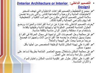 •
‫الداخلي‬ ‫التصميم‬
:
(Interior Architecture or Interior
Design)
*
‫الداخلية‬ ‫للفراغات‬ ‫والتصميم‬ ‫التخطيط‬ ‫مجموع‬ ‫هو‬
,
‫لتس‬ ‫تهدف‬ ‫والتي‬
‫خير‬
‫للناس‬ ‫واالجتماعية‬ ‫والروحية‬ ‫المادية‬ ‫االحتياجات‬
,
‫ت‬ ‫بدروها‬ ‫والتي‬
‫ضمن‬
‫المبنى‬ ‫سالمة‬
.
‫التخ‬ ‫و‬ ‫التقنية‬ ‫الجوانب‬ ‫من‬ ‫مكون‬ ‫الداخلي‬ ‫التصميم‬
‫طيطية‬
‫كذلك‬ ‫والفنية‬ ‫الجمالية‬ ‫بالنواحي‬ ‫يهتم‬ ‫كما‬
.
*
‫و‬ ‫والحيزات‬ ‫الفراغات‬ ‫دراسة‬ ‫عن‬ ‫عبارة‬ ‫بأنه‬ ‫الداخلى‬ ‫التصميم‬ ‫يعرف‬
‫وضع‬
‫وظيفت‬ ‫لتأدية‬ ‫وتهيئتها‬ ‫لها‬ ‫المكونة‬ ‫للعناصر‬ ‫المناسبة‬ ‫الحلول‬
‫بكفاءة‬ ‫ها‬
‫مناسبة‬ ‫بتكلفة‬ ‫مناسبة‬ ‫ألوان‬ ‫واختيار‬ ‫مختلفة‬ ‫مواد‬ ‫باستخدام‬
.
*
‫الف‬ ‫فى‬ ‫الحركة‬ ‫مجال‬ ‫فى‬ ‫تواجهنا‬ ‫التى‬ ‫الصعوبات‬ ‫وحل‬ ‫معالجة‬ ‫فن‬ ‫هو‬
‫راغ‬
‫فيص‬ ‫وتجهيزات‬ ‫أثاث‬ ‫من‬ ‫الفراغ‬ ‫هذا‬ ‫يضمه‬ ‫ما‬ ‫إستخدام‬ ‫يسهل‬ ‫بحيث‬
‫بح‬
‫والمتعة‬ ‫البهجة‬ ‫على‬ ‫يبعث‬ ً‫ا‬‫مرضي‬ ً‫ا‬‫مريح‬
.
*
‫بأق‬ ‫أجلها‬ ‫من‬ ‫المخصص‬ ‫الوظيفة‬ ‫لتأدية‬ ‫المكان‬ ‫تهيئة‬ ‫على‬ ‫القدرة‬ ‫هو‬
‫ل‬
‫ممكن‬ ‫مجهود‬
.
*
‫تس‬ ‫بطريقة‬ ‫المتاحة‬ ‫العناصر‬ ‫جميع‬ ‫باستغالل‬ ‫المكان‬ ‫معالجة‬ ‫فن‬ ‫هو‬
‫على‬ ‫اعد‬
‫العمل‬ ‫على‬ ‫وتساعد‬ ‫بالراحة‬ ‫الشعور‬
.
*
‫واختيارا‬ ‫المكان‬ ‫تناسب‬ ‫تقليدية‬ ‫غير‬ ‫حلول‬ ‫ابتكار‬ ‫على‬ ‫القدرة‬ ‫هو‬
‫لمواد‬
‫المناسبة‬ ‫واأللوان‬
.
 