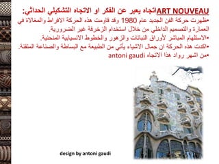 ART NOUVEAU
‫التشكيلي‬ ‫االتجاه‬ ‫او‬ ‫الفكر‬ ‫عن‬ ‫يعبر‬ ‫اتجاه‬
‫الحدا‬
‫ثي‬
:
•
‫عام‬ ‫الجديد‬ ‫الفن‬ ‫حركة‬ ‫ظهرت‬
1980
‫في‬ ‫والمغاالة‬ ‫االفراط‬ ‫الحركة‬ ‫هذه‬ ‫قاومت‬ ‫وقد‬
‫غير‬ ‫الزخرفة‬ ‫استخدام‬ ‫خالل‬ ‫من‬ ‫الداخلي‬ ‫والتصميم‬ ‫العمارة‬
‫الضرورية‬
.
•
‫المنحني‬ ‫االنسيابية‬ ‫والخطوط‬ ‫والزهور‬ ‫النباتات‬ ‫ألوراق‬ ‫المباشر‬ ‫االستلهام‬
‫ة‬
.
•
‫ال‬ ‫والصناعة‬ ‫البساطة‬ ‫مع‬ ‫الطبيعة‬ ‫من‬ ‫يأتي‬ ‫االشياء‬ ‫جمال‬ ‫ان‬ ‫الحركة‬ ‫هذه‬ ‫اكدت‬
‫متقنة‬
.
•
‫االتجاه‬ ‫هذا‬ ‫رواد‬ ‫اشهر‬ ‫من‬
antoni gaudi
design by antoni gaudi
 
