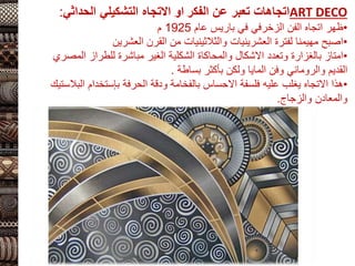 ART DECO
‫الفكر‬ ‫عن‬ ‫تعبر‬ ‫اتجاهات‬
‫التشكيلي‬ ‫االتجاه‬ ‫او‬
‫الحداثي‬
:
•
‫الفن‬ ‫اتجاه‬ ‫ظهر‬
‫الزخرفي‬
‫عام‬ ‫باريس‬ ‫في‬
1925
‫م‬
•
‫العشرين‬ ‫القرن‬ ‫من‬ ‫والثالثينيات‬ ‫العشرينيات‬ ‫لفترة‬ ‫مهيمنا‬ ‫اصبح‬
•
‫الم‬ ‫للطراز‬ ‫مباشرة‬ ‫الغير‬ ‫الشكلية‬ ‫والمحاكاة‬ ‫االشكال‬ ‫وتعدد‬ ‫بالغزارة‬ ‫امتاز‬
‫صري‬
‫وفن‬ ‫والروماني‬ ‫القديم‬
‫المايا‬
‫بأكثر‬ ‫ولكن‬
‫بساطة‬
.
•
‫الحرفة‬ ‫ودقة‬ ‫بالفخامة‬ ‫االحساس‬ ‫فلسفة‬ ‫عليه‬ ‫يغلب‬ ‫االتجاه‬ ‫هذا‬
‫بإستخدام‬
‫ا‬
‫لبالستيك‬
‫والزجاج‬ ‫والمعادن‬
.
 