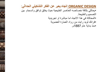 ORGANIC DESIGN
‫اتجاه‬
‫الفكر‬ ‫عن‬ ‫يعبر‬
‫التشكيلي‬
‫الحداثي‬
:
•
‫وانس‬ ‫توافق‬ ‫يخلق‬ ‫حيث‬ ‫الطبيعية‬ ‫العناصر‬ ‫خصائصه‬ ‫بكافة‬ ‫يحاكي‬
‫بين‬ ‫جام‬
‫والطبيعة‬ ‫التصميم‬
.
•
‫تجريدية‬ ‫او‬ ‫مباشرة‬ ‫اما‬ ‫االتجاه‬ ‫هذا‬ ‫في‬ ‫المحاكاة‬
•
‫لويد‬ ‫فرانك‬
‫رايت‬
‫العضوية‬ ‫العمارة‬ ‫رواد‬ ‫من‬
•
‫عام‬ ‫بداية‬ ‫منذ‬
1887
‫م‬
.
 