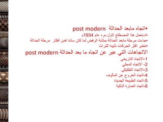 •
‫اتجاه‬
‫مابعد‬
‫الحداثة‬
post modern
•
‫المصطلح‬ ‫هذا‬ ‫استعمل‬
‫الول‬
‫عام‬ ‫مره‬
1934
‫م‬
•
‫مرحلة‬ ‫جاءت‬
‫مابعد‬
‫الحداثة‬ ‫مرحلة‬ ‫افكار‬ ‫فمن‬ ‫سائدا‬ ‫كان‬ ‫لما‬ ‫الرفض‬ ‫بمثابة‬ ‫الحداثة‬
•
‫للتراث‬ ‫تأييدا‬ ‫الحركات‬ ‫اكثر‬ ‫تعتبر‬
‫الحداثة‬ ‫بعد‬ ‫ما‬ ‫اتجاه‬ ‫عن‬ ‫عبر‬ ‫التي‬ ‫االتجاهات‬
post modern
1
-
‫التاريخي‬ ‫االتجاه‬
2
-
‫المحلي‬ ‫االتجاه‬
3
-
‫التفكيكي‬ ‫االتجاه‬
4
-
‫المألوف‬ ‫عن‬ ‫الخروج‬ ‫اتجاه‬
5
-
‫الجديدة‬ ‫الطبيعة‬ ‫اتجاه‬
6
-
‫الذكية‬ ‫العمارة‬ ‫اتجاه‬
 