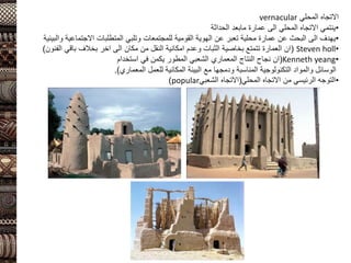 ‫المحلي‬ ‫االتجاه‬
vernacular
•
‫عمارة‬ ‫الى‬ ‫المحلي‬ ‫االتجاه‬ ‫ينتمي‬
‫مابعد‬
‫الحداثة‬
•
‫والبيئية‬ ‫االجتماعية‬ ‫المتطلبات‬ ‫وتلبي‬ ‫للمجتمعات‬ ‫القومية‬ ‫الهوية‬ ‫عن‬ ‫تعبر‬ ‫محلية‬ ‫عمارة‬ ‫عن‬ ‫البحث‬ ‫الى‬ ‫يهدف‬
•
Steven holl
(
‫الفنون‬ ‫باقي‬ ‫بخالف‬ ‫اخر‬ ‫الى‬ ‫مكان‬ ‫من‬ ‫النقل‬ ‫امكانية‬ ‫وعدم‬ ‫الثبات‬ ‫بخاصية‬ ‫تتمتع‬ ‫العمارة‬ ‫ان‬
)
•
Kenneth yeang
(
‫استخدام‬ ‫في‬ ‫يكمن‬ ‫المطور‬ ‫الشعبي‬ ‫المعماري‬ ‫النتاج‬ ‫نجاح‬ ‫ان‬
‫المعماري‬ ‫للعمل‬ ‫المكانية‬ ‫البيئة‬ ‫مع‬ ‫ودمجها‬ ‫المناسبة‬ ‫التكنولوجية‬ ‫والمواد‬ ‫الوسائل‬
.)
•
‫المحلي‬ ‫االتجاه‬ ‫من‬ ‫الرئيسي‬ ‫التوجه‬
(
‫الشعبي‬ ‫االتجاه‬
popular
)
 