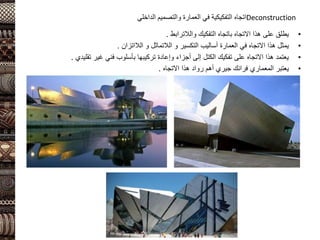 Deconstruction
‫اتجاه‬
‫التفكيكية‬
‫ا‬ ‫والتصميم‬ ‫العمارة‬ ‫في‬
‫لداخلي‬
•
‫التفكيك‬ ‫باتجاه‬ ‫االتجاه‬ ‫هذا‬ ‫على‬ ‫يطلق‬
‫والالترابط‬
.
•
‫التكسير‬ ‫أساليب‬ ‫العمارة‬ ‫في‬ ‫االتجاه‬ ‫هذا‬ ‫يمثل‬
‫و‬
‫الالتماثل‬
‫و‬
‫الالاتزان‬
.
•
‫تقليدي‬ ‫غير‬ ‫فني‬ ‫بأسلوب‬ ‫تركيبها‬ ‫وإعادة‬ ‫أجزاء‬ ‫إلى‬ ‫الكتل‬ ‫تفكيك‬ ‫على‬ ‫االتجاه‬ ‫هذا‬ ‫يعتمد‬
.
•
‫االتجاه‬ ‫هذا‬ ‫رواد‬ ‫أهم‬ ‫جيري‬ ‫فرانك‬ ‫المعماري‬ ‫يعتبر‬
.
 