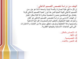 ‫الداخلي‬ ‫التصميم‬ ‫تخصص‬ ‫دراسة‬ ‫من‬ ‫الهدف‬
:
‫من‬ ‫جزء‬ ‫هو‬ ‫اذاننا‬ ‫وتسمعه‬ ‫ايدينا‬ ‫وتلمسة‬ ‫ابصارنا‬ ‫علية‬ ‫تقع‬ ‫ما‬ ‫كل‬ ‫إن‬
‫كونة‬ ‫الداخلي‬ ‫التصميم‬ ‫أهمية‬ ‫تبرز‬ ‫هنا‬ ‫فمن‬ ‫المبنية‬ ‫للبيئة‬ ‫الداخلي‬ ‫التصميم‬
‫اعتبار‬ ‫يمكن‬ ‫فإنة‬ ‫لذا‬ ‫مباشرة‬ ‫شخصية‬ ‫بصورة‬ ‫المستخدمين‬ ‫مع‬ ‫يتعامل‬
‫اتقان‬ ‫هو‬ ‫الداخلي‬ ‫التصميم‬ ‫تخصص‬ ‫دراسة‬ ‫من‬ ‫االساسي‬ ‫الهدف‬ ‫أن‬
‫الداخلية‬ ‫الفراغية‬ ‫للمحتويات‬ ‫العام‬ ‫والتنظيم‬ ‫التخطيط‬ ‫كيفية‬ ‫واحتراف‬
‫واالعتبارات‬ ‫الغايات‬ ‫من‬ ‫مجموعة‬ ‫تحقيق‬ ‫يستوجب‬ ‫التخطيط‬ ‫وهذا‬ ‫وتصميمها‬
‫الفطرية‬ ‫وطبيعتها‬ ‫االنسانية‬ ‫الحاجات‬ ‫تلبي‬ ‫التي‬
.
1
-
‫بالمكان‬ ‫اإلحساس‬
.
2
-
‫االلفة‬
.
3
-
‫الخصوصية‬
.
4
-
‫باالنتماء‬ ‫الشعور‬
.
 