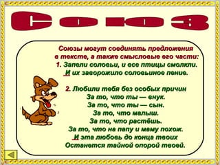 Союзы могут соединять предложенияСоюзы могут соединять предложения
в тексте, а также смысловые его части:в тексте, а также смысловые его части:
1.1. Запели соловьи, и все птицы смолкли.Запели соловьи, и все птицы смолкли.
И их заворожило соловьиное пение.И их заворожило соловьиное пение.
2.2. Любили тебя без особых причинЛюбили тебя без особых причин
За то, что ты — внук.За то, что ты — внук.
За то, что ты — сын.За то, что ты — сын.
За то, что малыш.За то, что малыш.
За то, что растёшь.За то, что растёшь.
За то, что на папу и маму похож.За то, что на папу и маму похож.
И эта любовь до конца твоихИ эта любовь до конца твоих
Останется тайной опорой твоей.Останется тайной опорой твоей.
 
