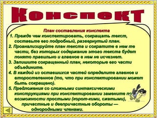 Конспект —Конспект —
это краткое письменное изложение содержанияэто краткое письменное изложение содержания
текста. Это особый вид текста, которыйтекста. Это особый вид текста, который
создается в результате систематизации исоздается в результате систематизации и
обобщения первоисточника. Конспект ближе кобобщения первоисточника. Конспект ближе к
полному, исходному тексту, он занимает большеполному, исходному тексту, он занимает больше
места, чем тезисы и тем более планместа, чем тезисы и тем более план
План составления конспектаПлан составления конспекта
1. Прежде чем конспектировать, сокращать текст,1. Прежде чем конспектировать, сокращать текст,
составьте его подробный, развернутый план.составьте его подробный, развернутый план.
2. Проанализируйте план текста и сократите в нем те2. Проанализируйте план текста и сократите в нем те
части, без которых содержание этого текста будетчасти, без которых содержание этого текста будет
понято правильно и главное в нем не исчезнет.понято правильно и главное в нем не исчезнет.
3. Запишите сокращенный план, некоторые его части3. Запишите сокращенный план, некоторые его части
объедините.объедините.
4. В каждой из оставшихся частей определите главное и4. В каждой из оставшихся частей определите главное и
второстепенное (то, что при конспектировании можетвторостепенное (то, что при конспектировании может
быть сокращено).быть сокращено).
5. Предложения со сложными синтаксическими5. Предложения со сложными синтаксическими
конструкциями при конспектировании замените поконструкциями при конспектировании замените по
возможности простыми (корот-кими, сжатыми),возможности простыми (корот-кими, сжатыми),
причастные и деепричастные обороты —причастные и деепричастные обороты —
однородными членами.однородными членами.
 